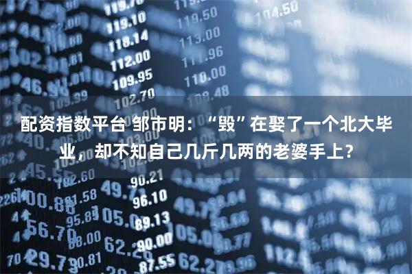 配资指数平台 邹市明:“毁”在娶了一个北大毕业,却不知自己几斤几两的老婆手上?