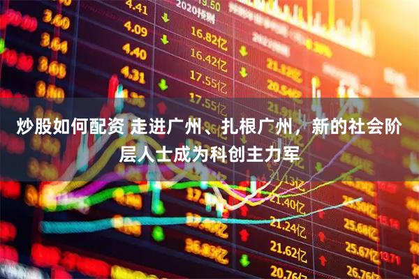 炒股如何配资 走进广州、扎根广州,新的社会阶层人士成为科创主力军