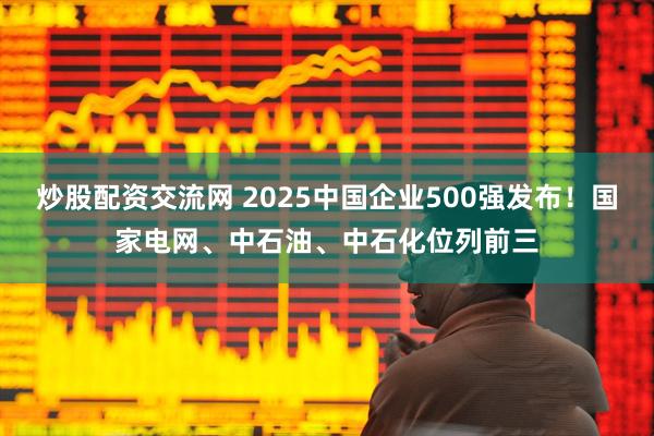 炒股配资交流网 2025中国企业500强发布!国家电网、中石油、中石化位列前三