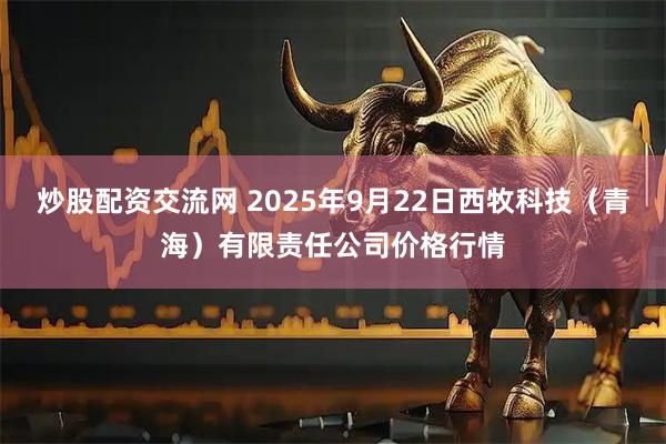 炒股配资交流网 2025年9月22日西牧科技（青海）有限责任公司价格行情