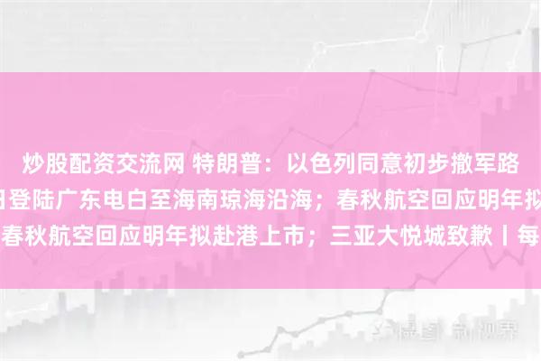 炒股配资交流网 特朗普:以色列同意初步撤军路线;台风“麦德姆”今日登陆广东电白至海南琼海沿海;春秋航空回应明年拟赴港上市;三亚大悦城致歉丨每经早参