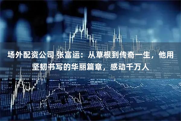 场外配资公司 张富运：从草根到传奇一生，他用坚韧书写的华丽篇章，感动千万人