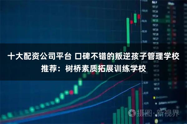 十大配资公司平台 口碑不错的叛逆孩子管理学校推荐:树桥素质拓展训练学校