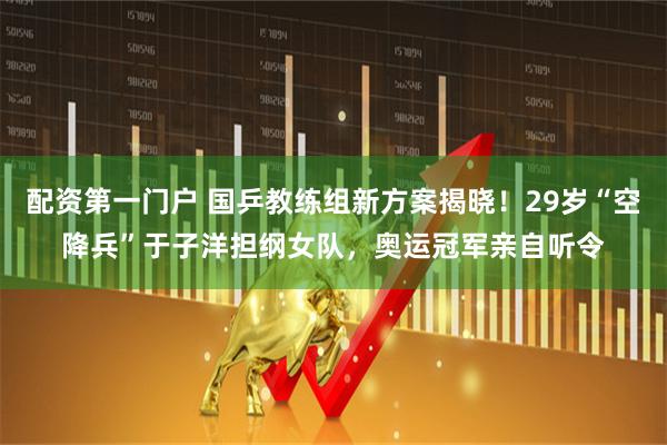 配资第一门户 国乒教练组新方案揭晓！29岁“空降兵”于子洋担纲女队，奥运冠军亲自听令