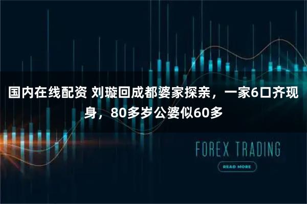 国内在线配资 刘璇回成都婆家探亲，一家6口齐现身，80多岁公婆似60多