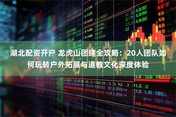 湖北配资开户 龙虎山团建全攻略：20人团队如何玩转户外拓展与道教文化深度体验