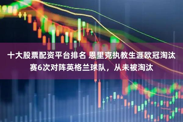 十大股票配资平台排名 恩里克执教生涯欧冠淘汰赛6次对阵英格兰球队，从未被淘汰