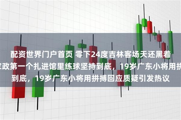 配资世界门户首页 零下24度吉林客场天还黑着休息不到5小时，陈家政第一个扎进馆里练球坚持到底，19岁广东小将用拼搏回应质疑引发热议