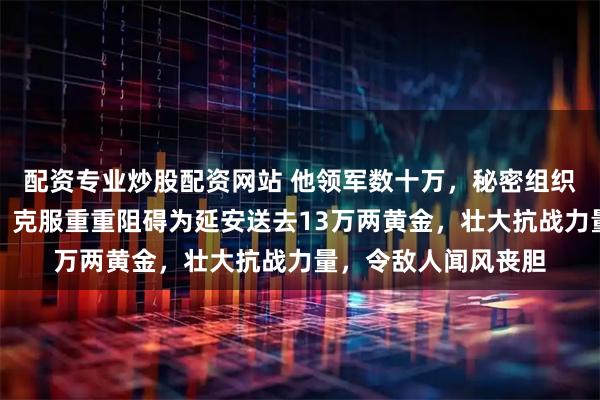 配资专业炒股配资网站 他领军数十万,秘密组织胶东招远金矿采金,克服重重阻碍为延安送去13万两黄金,壮大抗战力量,令敌人闻风丧胆