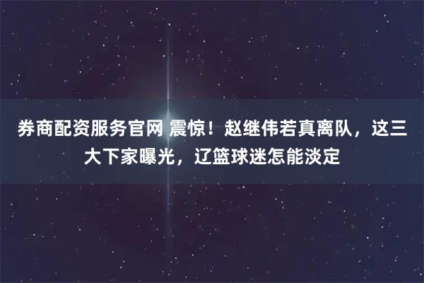 券商配资服务官网 震惊！赵继伟若真离队，这三大下家曝光，辽篮球迷怎能淡定