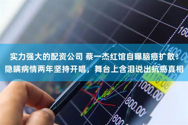 实力强大的配资公司 蔡一杰红馆自曝脑癌扩散！隐瞒病情两年坚持开唱，舞台上含泪说出抗癌真相
