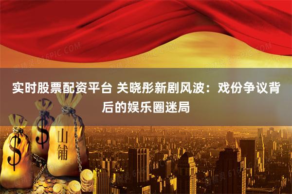 实时股票配资平台 关晓彤新剧风波：戏份争议背后的娱乐圈迷局
