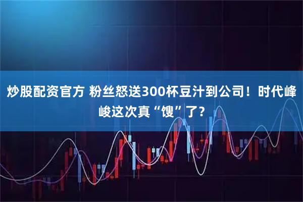 炒股配资官方 粉丝怒送300杯豆汁到公司！时代峰峻这次真“馊”了？