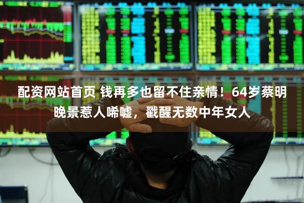 配资网站首页 钱再多也留不住亲情！64岁蔡明晚景惹人唏嘘，戳醒无数中年女人